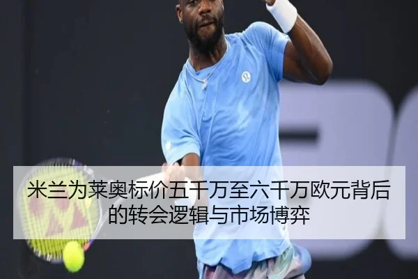 米兰为莱奥标价五千万至六千万欧元背后的转会逻辑与市场博弈